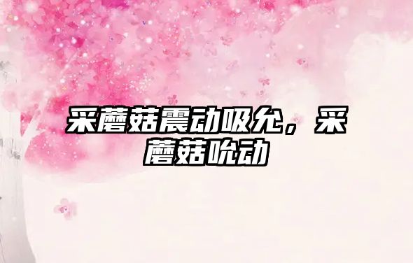 采蘑菇震動(dòng)吸允，采蘑菇吮動(dòng)